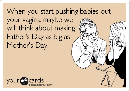 When you start pushing babies out your vagina maybe we
will think about making
Father's Day as big as
Mother's Day.