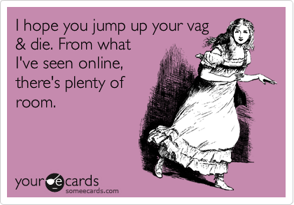 I hope you jump up your vag
& die. From what
I've seen online,
there's plenty of
room. 