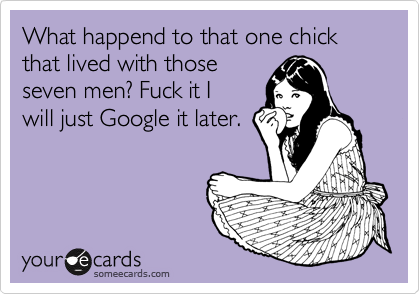 What happend to that one chick that lived with those
seven men? Fuck it I
will just Google it later.