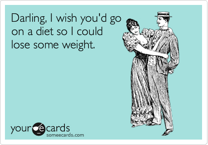 Darling, I wish you'd go
on a diet so I could
lose some weight.
