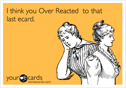 I think you Over Reacted  to that last ecard. 