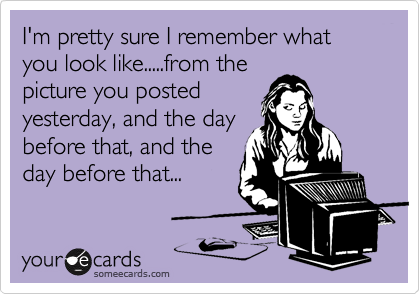 I'm pretty sure I remember what you look like.....from the
picture you posted
yesterday, and the day
before that, and the
day before that...