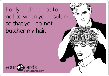 I only pretend not to
notice when you insult me
so that you do not
butcher my hair.