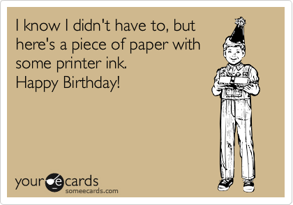 I know I didn't have to, but
here's a piece of paper with
some printer ink.
Happy Birthday!