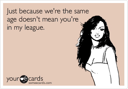 Just because we're the same
age doesn't mean you're
in my league.
