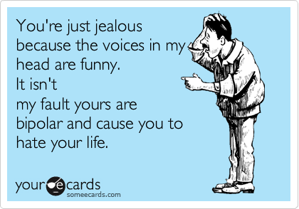 You're just jealous
because the voices in my
head are funny.  
It isn't
my fault yours are
bipolar and cause you to
hate your life.