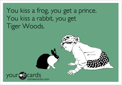 You kiss a frog, you get a prince.
You kiss a rabbit, you get 
Tiger Woods.