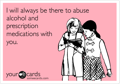 I will always be there to abuse alcohol and
prescription
medications with
you.