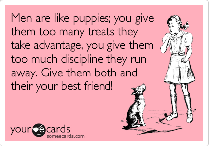 Men are like puppies; you give
them too many treats they
take advantage, you give them
too much discipline they run
away. Give them both and
their your best friend! 