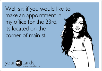 Well sir, if you would like to
make an appointment in
my office for the 23rd,
its located on the
corner of main st.