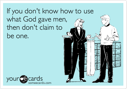 If you don't know how to use
what God gave men,
then don't claim to
be one.