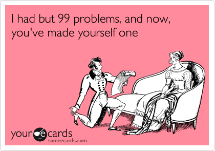 I had but 99 problems, and now, you've made yourself one