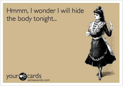 Hmmm, I wonder I will hide
the body tonight...