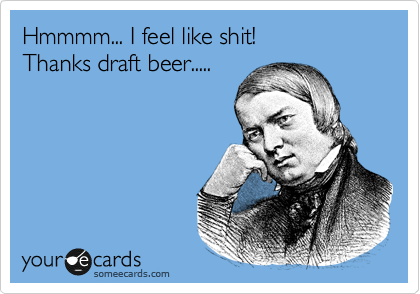 Hmmmm... I feel like shit!
Thanks draft beer.....