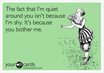 The fact that I'm quiet
around you isn't because
I'm shy. It's because
you bother me.