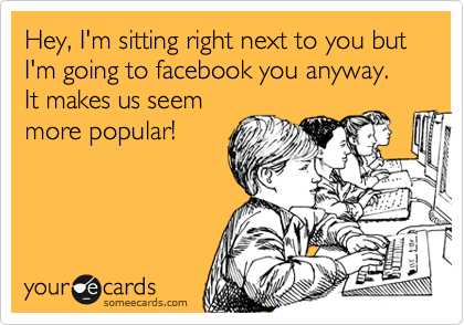 Hey, I'm sitting right next to you but I'm going to facebook you anyway.  It makes us seem
more popular!