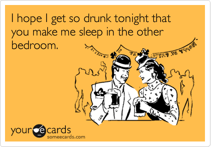 I hope I get so drunk tonight that you make me sleep in the other bedroom.