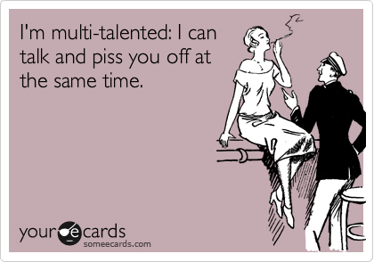I'm multi-talented: I can
talk and piss you off at 
the same time.