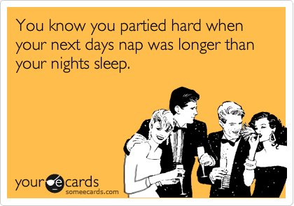 You know you partied hard when your next days nap was longer than your nights sleep.