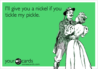 I'll give you a nickel if you
tickle my pickle. 