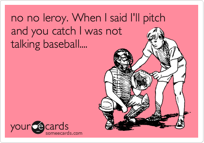 no no leroy. When I said I'll pitch and you catch I was not
talking baseball....