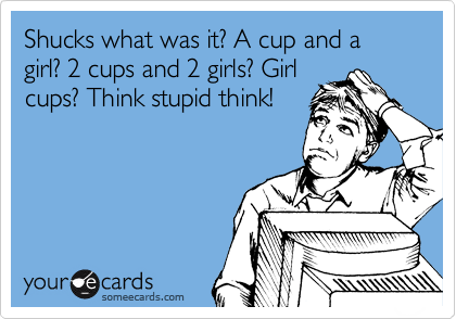 Shucks what was it? A cup and a girl? 2 cups and 2 girls? Girl
cups? Think stupid think!