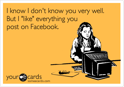 I know I don't know you very well. But I "like" everything you
post on Facebook.