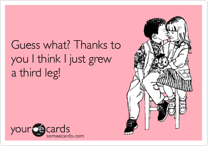 

Guess what? Thanks to
you I think I just grew
a third leg!