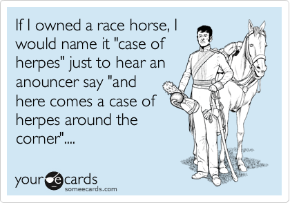 If I owned a race horse, I
would name it "case of
herpes" just to hear an
anouncer say "and
here comes a case of
herpes around the
corner"....