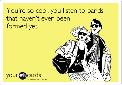 You're so cool, you listen to bands that haven't even been 
formed yet.