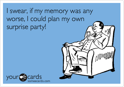 I swear, if my memory was any worse, I could plan my own
surprise party!