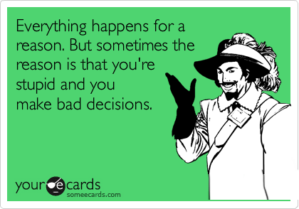 Everything happens for a
reason. But sometimes the
reason is that you're 
stupid and you
make bad decisions.