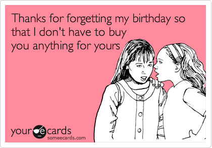 Thanks for forgetting my birthday so that I don't have to buy
you anything for yours