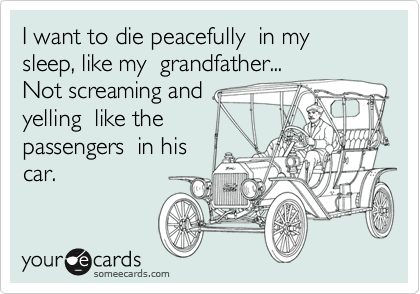 I want to die peacefully  in my sleep, like my  grandfather... 
Not screaming and
yelling  like the
passengers  in his
car.
