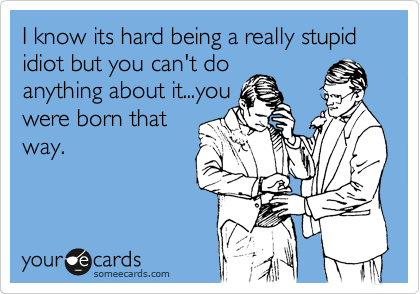 I know its hard being a really stupid idiot but you can't do
anything about it...you
were born that
way.