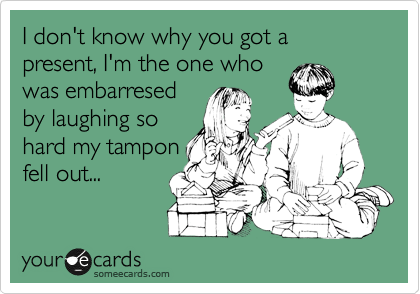 I don't know why you got a present, I'm the one who
was embarresed
by laughing so
hard my tampon
fell out... 