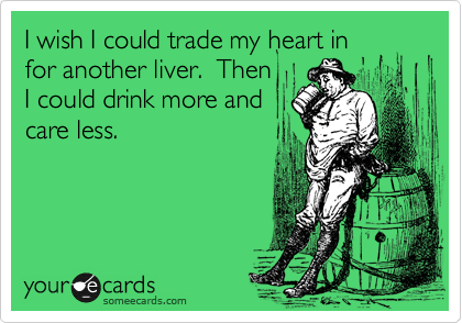 I wish I could trade my heart in
for another liver.  Then
I could drink more and
care less.