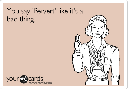 You say 'Pervert' like it's a
bad thing.