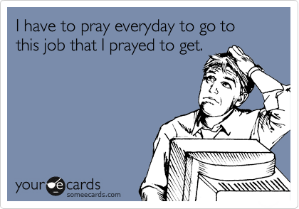 I have to pray everyday to go to this job that I prayed to get.
