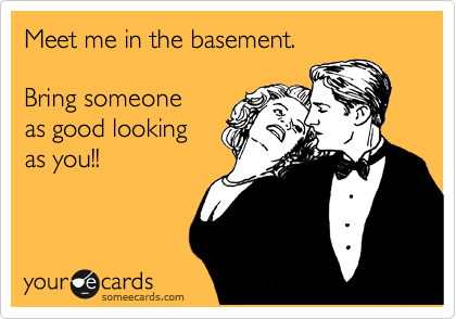 Meet me in the basement.

Bring someone
as good looking
as you!!