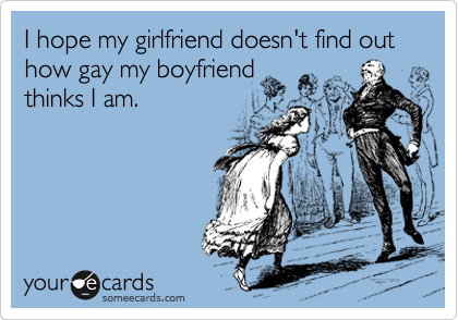 I hope my girlfriend doesn't find out how gay my boyfriend
thinks I am.