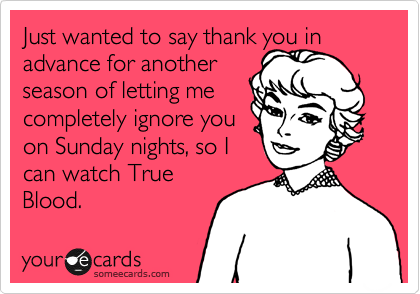 Just wanted to say thank you in advance for another 
season of letting me
completely ignore you
on Sunday nights, so I
can watch True
Blood.