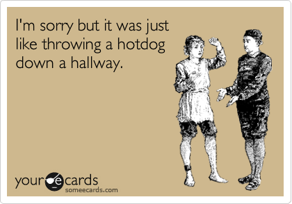 I'm sorry but it was just
like throwing a hotdog
down a hallway.