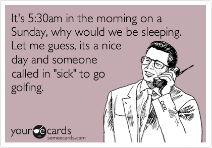 It's 5:30am in the morning on a Sunday, why would we be sleeping.
Let me guess, its a nice
day and someone
called in "sick" to go 
golfing. 
