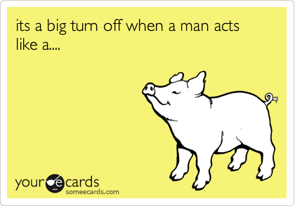 its a big turn off when a man acts like a....