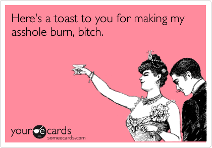Here's a toast to you for making my asshole burn, bitch. 