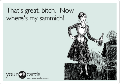 That's great, bitch.  Now
where's my sammich!