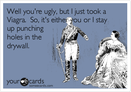 Well you're ugly, but I just took a Viagra.  So, it's either you or I stay
up punching
holes in the
drywall.