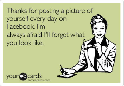 Thanks for posting a picture of
yourself every day on
Facebook. I'm
always afraid I'll forget what
you look like. 