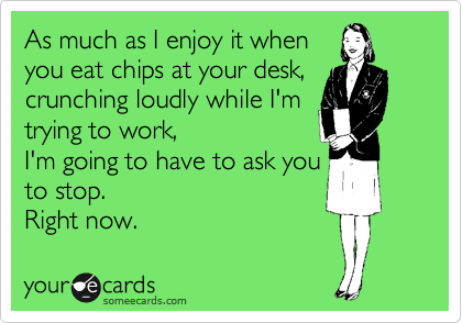 As much as I enjoy it when 
you eat chips at your desk, crunching loudly while I'm 
trying to work, 
I'm going to have to ask you 
to stop.
Right now.